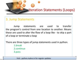 Iteration Statements (Loops)
3. Jump Statements
Jump statements are used to transfer
the program's control from one location to another. Means
these are used to alter the flow of a loop like - to skip a part
of a loop or terminate a loop
There are three types of jump statements used in python.
1.break
2.continue
3.pass
Visit : python.mykvs.in for regular updates
 