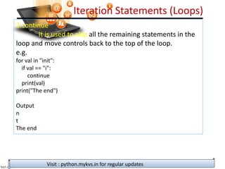 Iteration Statements (Loops)
2.continue
It is used to skip all the remaining statements in the
loop and move controls back to the top of the loop.
e.g.
for val in "init":
if val == "i":
continue
print(val)
print("The end")
Output
n
t
The end
Visit : python.mykvs.in for regular updates
 