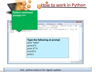 How to work in Python
Visit : python.mykvs.in for regular updates
Python command
prompt >>>
Type the following at prompt
print “hello”
print 8*3
print 3**3
k=3+4*3
print k
 