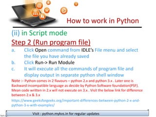 How to work in Python
Visit : python.mykvs.in for regular updates
(ii) in Script mode
Step 2 (Run program file)
a. Click Open command from IDLE’s File menu and select
the file you have already saved
b. Click Run-> Run Module
c. It will execute all the commands of program file and
display output in separate python shell window
Note :- Python comes in 2 flavours – python 2.x and python 3.x . Later one is
Backward incompatible language as decide by Python Software foundation(PSF).
Mean code written in 2.x will not execute on 3.x . Visit the below link for difference
between 2.x & 3.x
https://www.geeksforgeeks.org/important-differences-between-python-2-x-and-
python-3-x-with-examples/
 