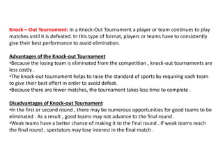 Knock – Out Tournament: In a Knock-Out Tournament a player or team continues to play
matches until it is defeated. In this type of format, players or teams have to consistently
give their best performance to avoid elimination.
Advantages of the Knock-out Tournament
•Because the losing team is eliminated from the competition , knock-out tournaments are
less costly .
•The knock-out tournament helps to raise the standard of sports by requiring each team
to give their best effort in order to avoid defeat.
•Because there are fewer matches, the tournament takes less time to complete .
Disadvantages of Knock-out Tournament
•In the first or second round , there may be numerous opportunities for good teams to be
eliminated . As a result , good teams may not advance to the final round .
•Weak teams have a better chance of making it to the final round . If weak teams reach
the final round , spectators may lose interest in the final match .
 