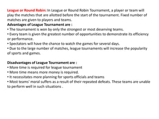 League or Round Robin: In League or Round Robin Tournament, a player or team will
play the matches that are allotted before the start of the tournament. Fixed number of
matches are given to players and teams.
Advantages of League Tournament are :
• The tournament is won by only the strongest or most deserving teams.
• Every team is given the greatest number of opportunities to demonstrate its efficiency
or performance.
• Spectators will have the chance to watch the games for several days.
• Due to the large number of matches, league tournaments will increase the popularity
of sports and games.
Disadvantages of League Tournament are :
• More time is required for league tournament
• More time means more money is required.
• It necessitates more planning for sports officials and teams
• Most teams' moral suffers as a result of their repeated defeats. These teams are unable
to perform well in such situations .
 