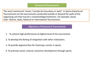 Extramural Tournaments
The word ‘extramural’ means “outside the boundary or walls”. In Sports Extramural
Tournaments are the tournaments conducted outside or beyond the walls of the
organising unit that may be a school/college/institution. For example, Zonal,
Inter- District, State, National or International Tournaments.
Objectives of Extramural Tournaments
1. To achieve high performance at highest level of the tournament.
2. To develop the feeling of integration with other institutions.
3. To provide opportunities for choosing a career in sports.
4. To promote social, cultural, economic development through sports.
 