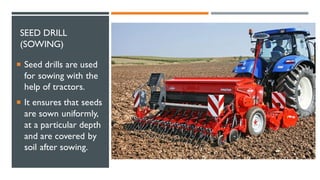 SEED DRILL
(SOWING)
 Seed drills are used
for sowing with the
help of tractors.
 It ensures that seeds
are sown uniformly,
at a particular depth
and are covered by
soil after sowing.
 