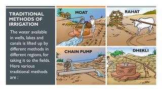 TRADITIONAL
METHODS OF
IRRIGATION
The water available
in wells, lakes and
canals is lifted up by
different methods in
different regions, for
taking it to the fields.
Here various
traditional methods
are :
MOAT
CHAIN PUMP DHEKLI
RAHAT
 