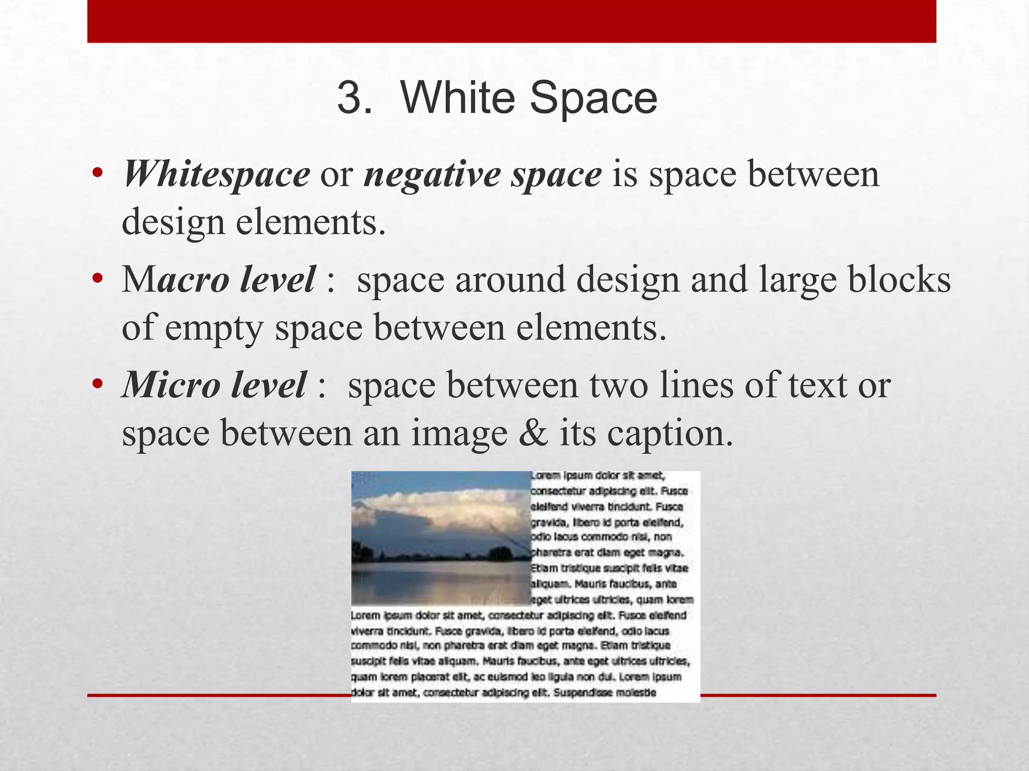 3. White Space
• Whitespace or negative space is space between
  design elements.
• Macro level : space around design and large blocks
  of empty space between elements.
• Micro level : space between two lines of text or
  space between an image & its caption.
 