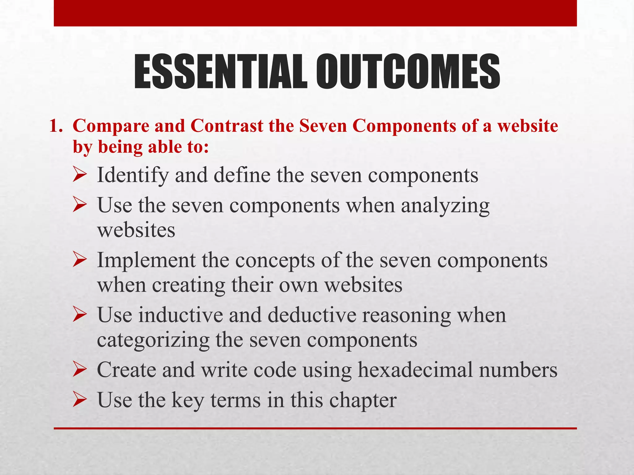 ESSENTIAL OUTCOMES
1. Compare and Contrast the Seven Components of a website
   by being able to:
   Identify and define the seven components
   Use the seven components when analyzing
    websites
   Implement the concepts of the seven components
    when creating their own websites
   Use inductive and deductive reasoning when
    categorizing the seven components
   Create and write code using hexadecimal numbers
   Use the key terms in this chapter
 