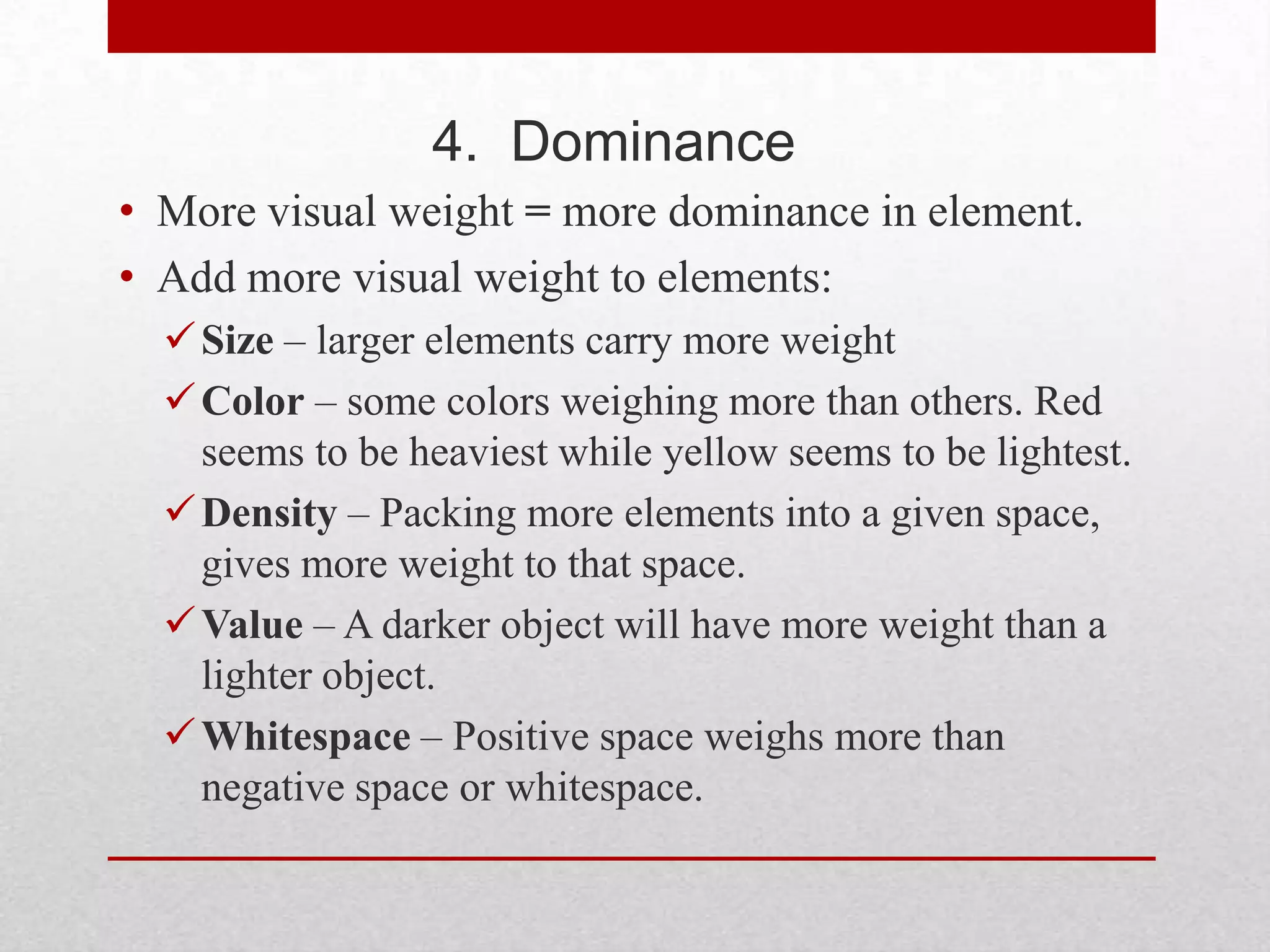 4. Dominance
• More visual weight = more dominance in element.
• Add more visual weight to elements:
   Size – larger elements carry more weight
   Color – some colors weighing more than others. Red
    seems to be heaviest while yellow seems to be lightest.
   Density – Packing more elements into a given space,
    gives more weight to that space.
   Value – A darker object will have more weight than a
    lighter object.
   Whitespace – Positive space weighs more than
    negative space or whitespace.
 