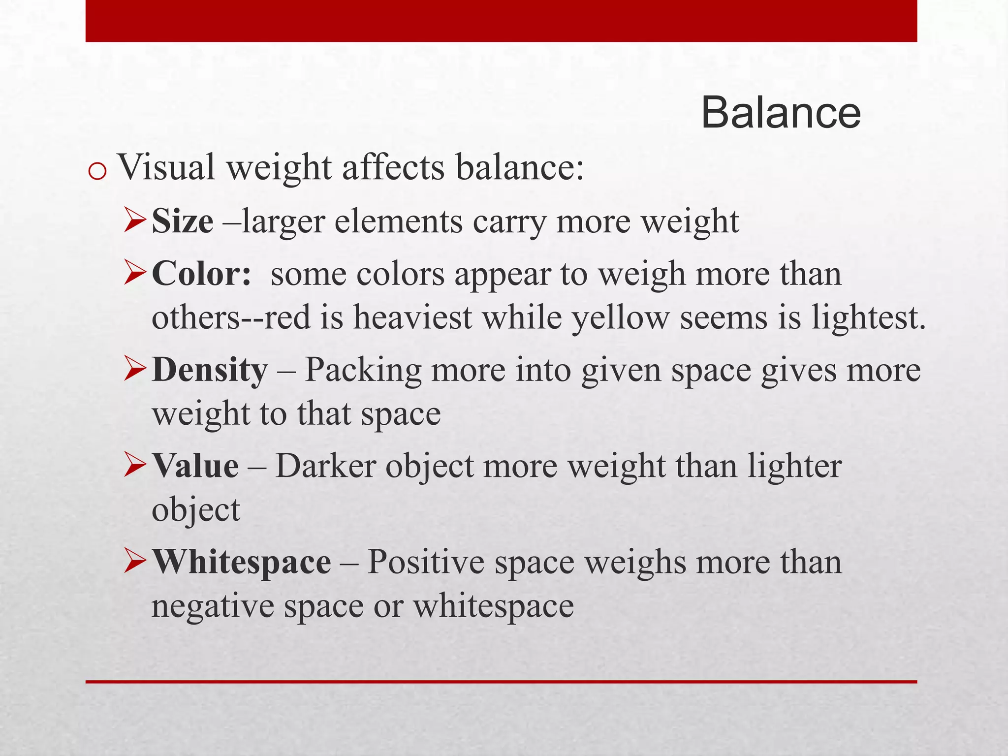Balance
o Visual weight affects balance:
  Size –larger elements carry more weight
  Color: some colors appear to weigh more than
   others--red is heaviest while yellow seems is lightest.
  Density – Packing more into given space gives more
   weight to that space
  Value – Darker object more weight than lighter
   object
  Whitespace – Positive space weighs more than
   negative space or whitespace
 