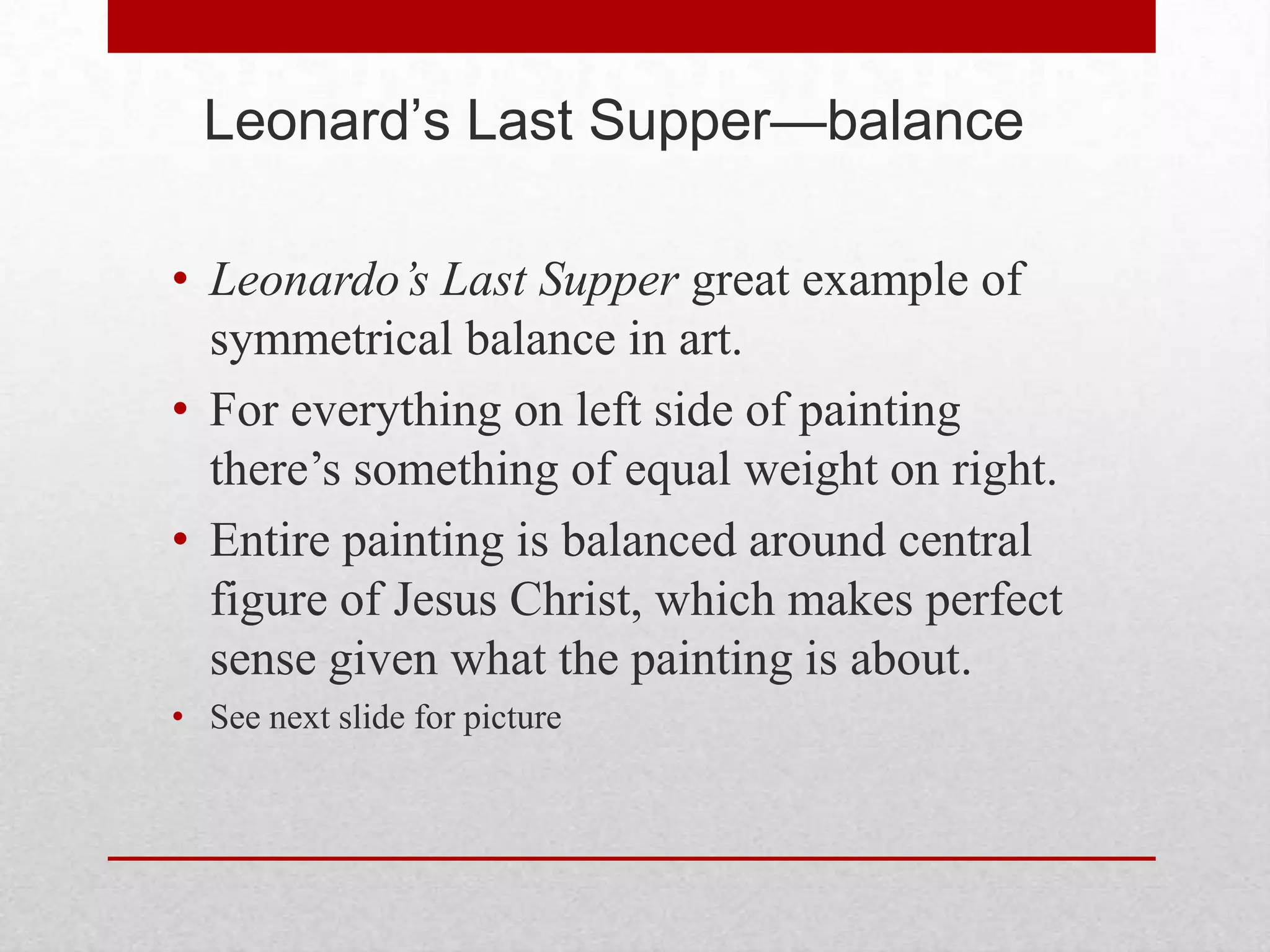 Leonard’s Last Supper—balance

• Leonardo’s Last Supper great example of
  symmetrical balance in art.
• For everything on left side of painting
  there’s something of equal weight on right.
• Entire painting is balanced around central
  figure of Jesus Christ, which makes perfect
  sense given what the painting is about.
• See next slide for picture
 