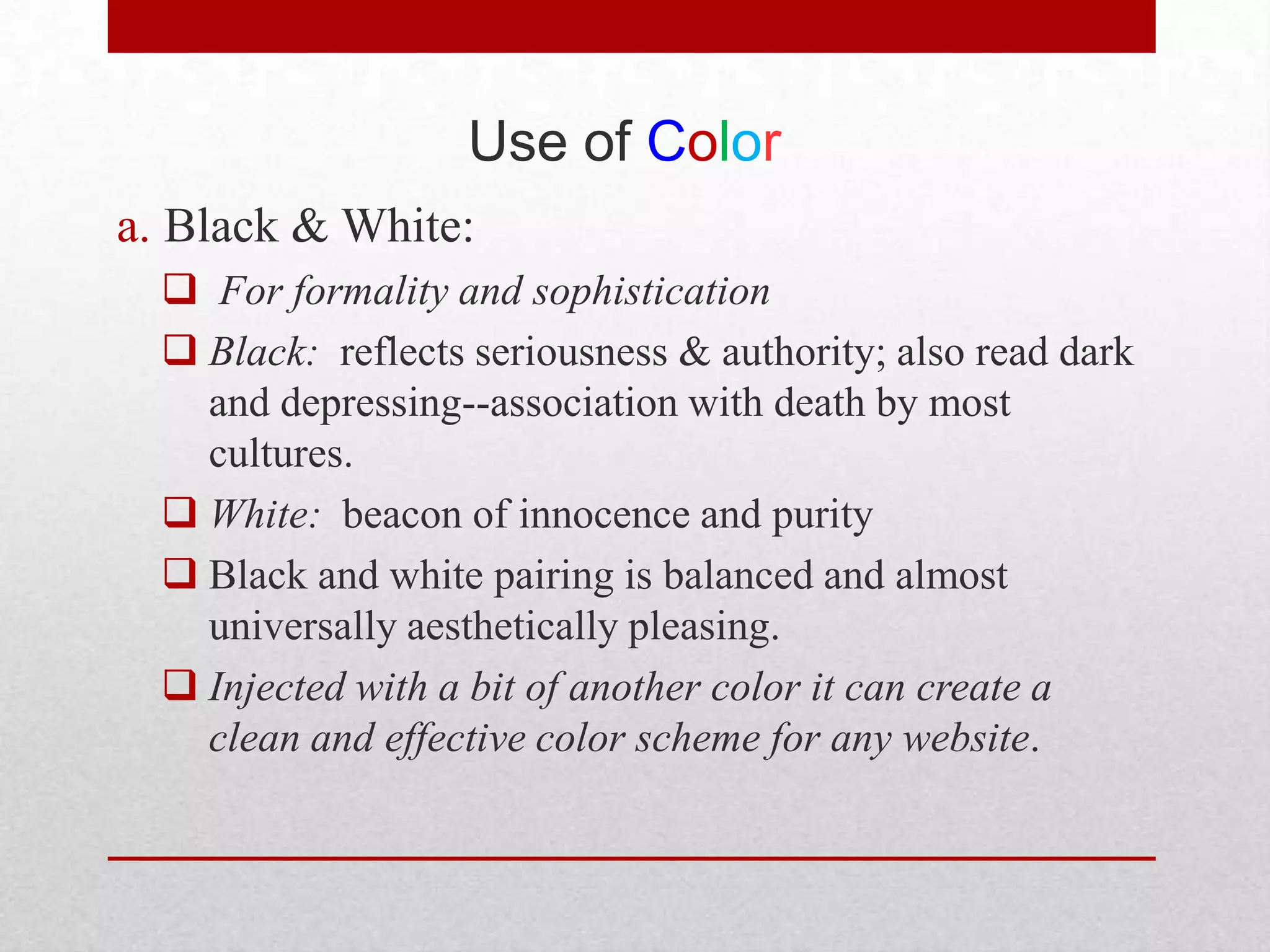 Use of Color
a. Black & White:
   For formality and sophistication
   Black: reflects seriousness & authority; also read dark
    and depressing--association with death by most
    cultures.
   White: beacon of innocence and purity
   Black and white pairing is balanced and almost
    universally aesthetically pleasing.
   Injected with a bit of another color it can create a
    clean and effective color scheme for any website.
 