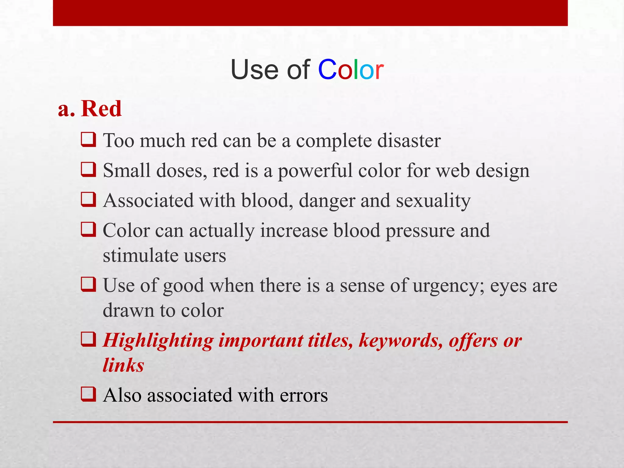 Use of Color
a. Red
   Too much red can be a complete disaster
   Small doses, red is a powerful color for web design
   Associated with blood, danger and sexuality
   Color can actually increase blood pressure and
    stimulate users
   Use of good when there is a sense of urgency; eyes are
    drawn to color
   Highlighting important titles, keywords, offers or
    links
   Also associated with errors
 