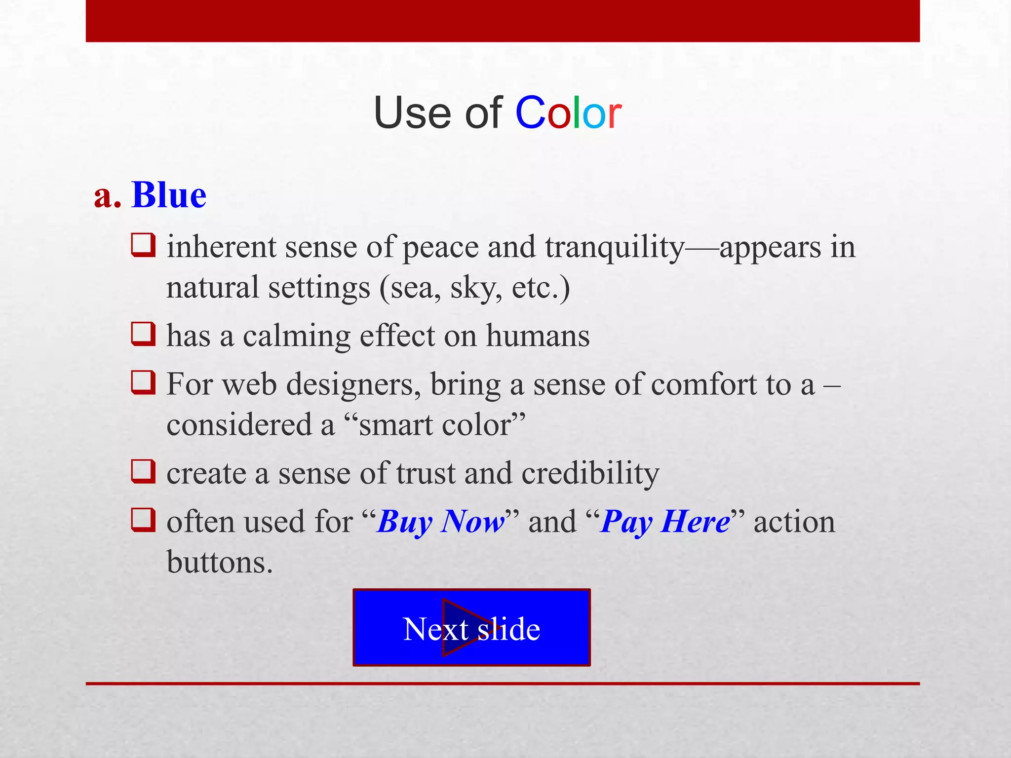 Use of Color
a. Blue
   inherent sense of peace and tranquility—appears in
    natural settings (sea, sky, etc.)
   has a calming effect on humans
   For web designers, bring a sense of comfort to a –
    considered a ―smart color‖
   create a sense of trust and credibility
   often used for ―Buy Now‖ and ―Pay Here‖ action
    buttons.

                     Next slide
 