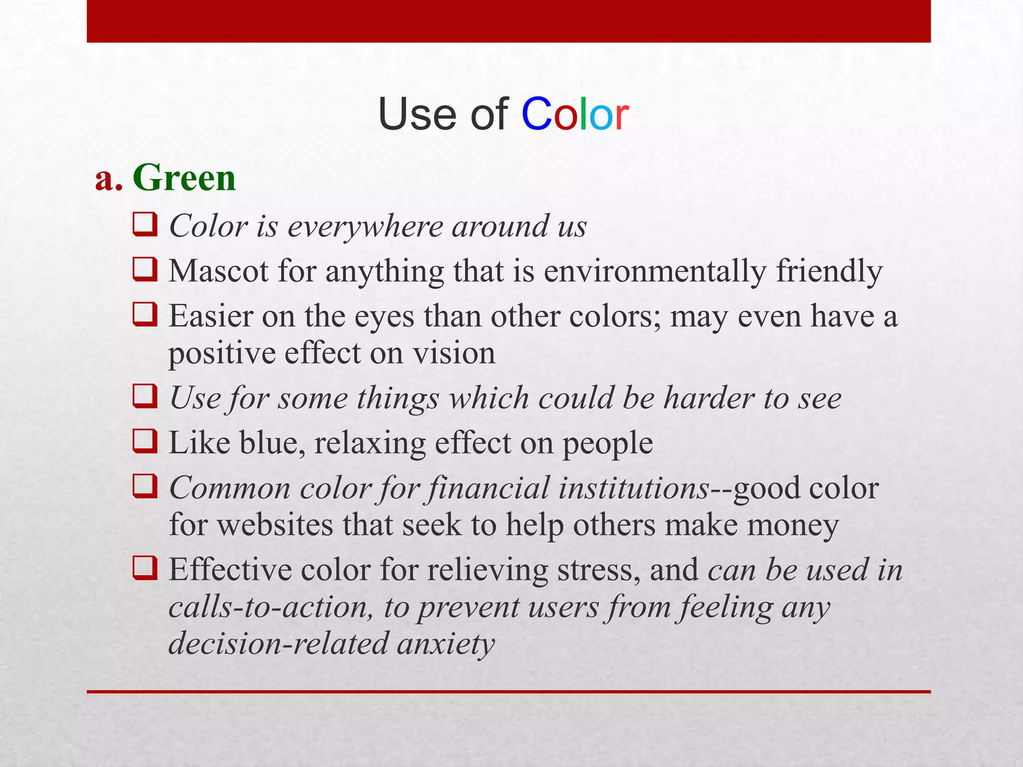 Use of Color
a. Green
   Color is everywhere around us
   Mascot for anything that is environmentally friendly
   Easier on the eyes than other colors; may even have a
    positive effect on vision
   Use for some things which could be harder to see
   Like blue, relaxing effect on people
   Common color for financial institutions--good color
    for websites that seek to help others make money
   Effective color for relieving stress, and can be used in
    calls-to-action, to prevent users from feeling any
    decision-related anxiety
 
