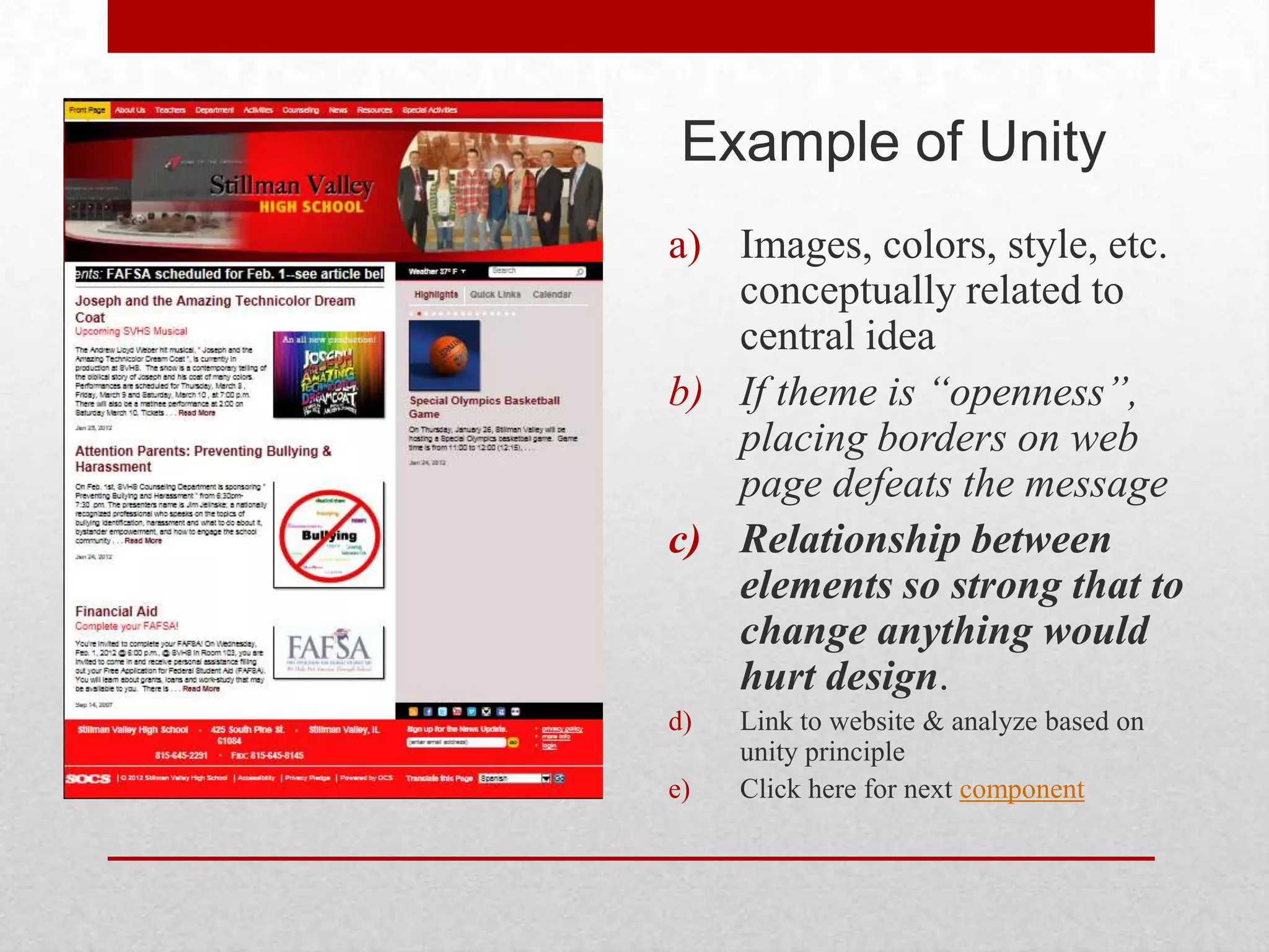 Example of Unity
a) Images, colors, style, etc.
   conceptually related to
   central idea
b) If theme is “openness”,
   placing borders on web
   page defeats the message
c) Relationship between
   elements so strong that to
   change anything would
   hurt design.
d)   Link to website & analyze based on
     unity principle
e)   Click here for next component
 