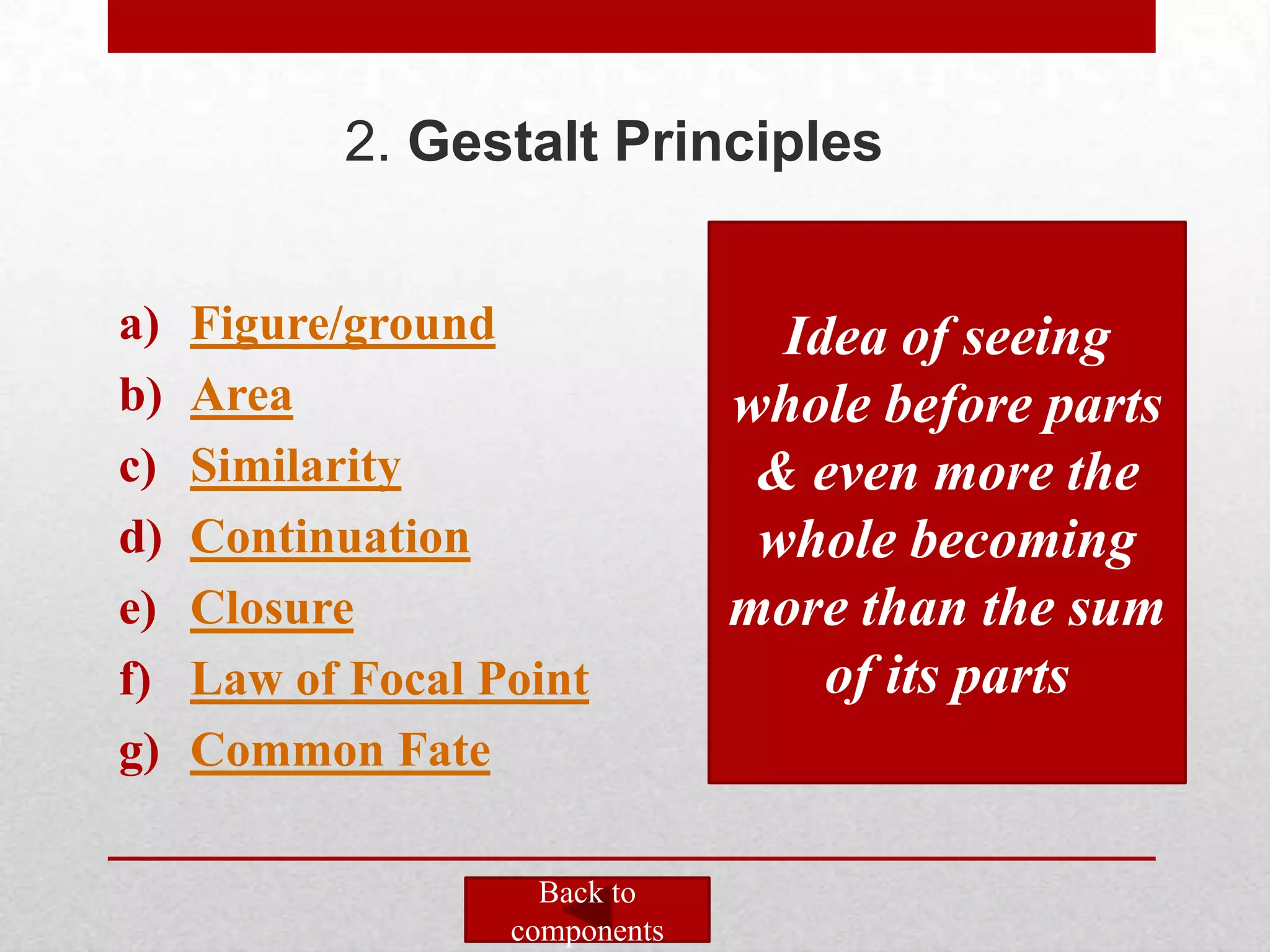 2. Gestalt Principles


a)   Figure/ground                Idea of seeing
b)   Area                       whole before parts
c)   Similarity                  & even more the
d)   Continuation                whole becoming
e)   Closure                    more than the sum
f)   Law of Focal Point             of its parts
g)   Common Fate

                     Back to
                   components
 