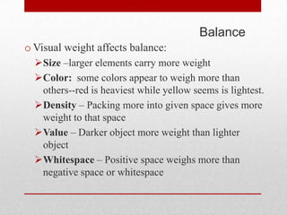 Balance
o Visual weight affects balance:
  Size –larger elements carry more weight
  Color: some colors appear to weigh more than
   others--red is heaviest while yellow seems is lightest.
  Density – Packing more into given space gives more
   weight to that space
  Value – Darker object more weight than lighter
   object
  Whitespace – Positive space weighs more than
   negative space or whitespace
 