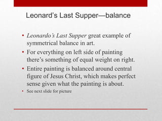 Leonard’s Last Supper—balance

• Leonardo’s Last Supper great example of
  symmetrical balance in art.
• For everything on left side of painting
  there’s something of equal weight on right.
• Entire painting is balanced around central
  figure of Jesus Christ, which makes perfect
  sense given what the painting is about.
• See next slide for picture
 