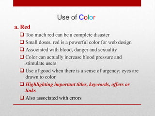 Use of Color
a. Red
   Too much red can be a complete disaster
   Small doses, red is a powerful color for web design
   Associated with blood, danger and sexuality
   Color can actually increase blood pressure and
    stimulate users
   Use of good when there is a sense of urgency; eyes are
    drawn to color
   Highlighting important titles, keywords, offers or
    links
   Also associated with errors
 