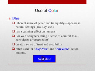 Use of Color
a. Blue
   inherent sense of peace and tranquility—appears in
    natural settings (sea, sky, etc.)
   has a calming effect on humans
   For web designers, bring a sense of comfort to a –
    considered a ―smart color‖
   create a sense of trust and credibility
   often used for ―Buy Now‖ and ―Pay Here‖ action
    buttons.

                     Next slide
 
