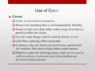 Use of Color
a. Green
   Color is everywhere around us
   Mascot for anything that is environmentally friendly
   Easier on the eyes than other colors; may even have a
    positive effect on vision
   Use for some things which could be harder to see
   Like blue, relaxing effect on people
   Common color for financial institutions--good color
    for websites that seek to help others make money
   Effective color for relieving stress, and can be used in
    calls-to-action, to prevent users from feeling any
    decision-related anxiety
 
