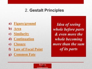 2. Gestalt Principles


a)   Figure/ground                Idea of seeing
b)   Area                       whole before parts
c)   Similarity                  & even more the
d)   Continuation                whole becoming
e)   Closure                    more than the sum
f)   Law of Focal Point             of its parts
g)   Common Fate

                     Back to
                   components
 
