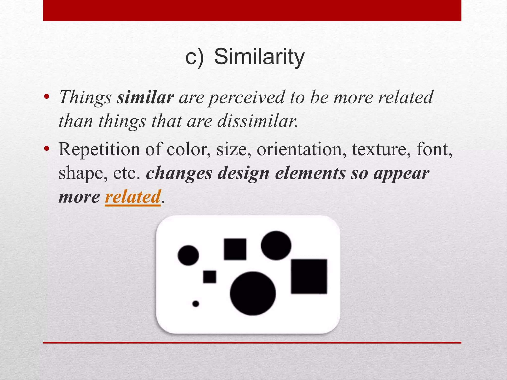 c) Similarity
• Things similar are perceived to be more related
than things that are dissimilar.
• Repetition of color, size, orientation, texture, font,
shape, etc. changes design elements so appear
more related.
 