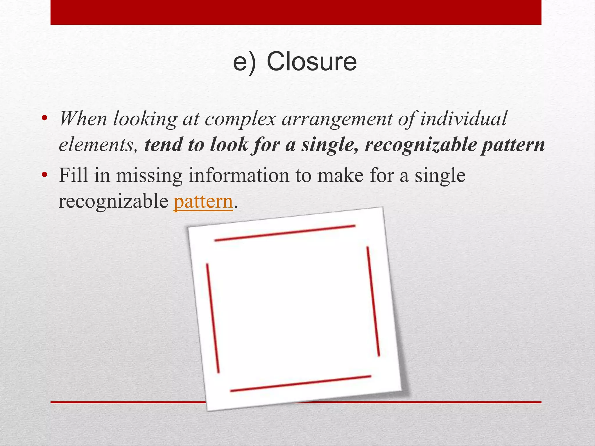 e) Closure
• When looking at complex arrangement of individual
elements, tend to look for a single, recognizable pattern
• Fill in missing information to make for a single
recognizable pattern.
 