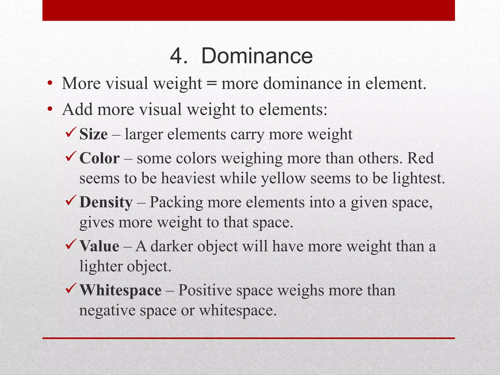 4. Dominance
• More visual weight = more dominance in element.
• Add more visual weight to elements:
Size – larger elements carry more weight
Color – some colors weighing more than others. Red
seems to be heaviest while yellow seems to be lightest.
Density – Packing more elements into a given space,
gives more weight to that space.
Value – A darker object will have more weight than a
lighter object.
Whitespace – Positive space weighs more than
negative space or whitespace.
 