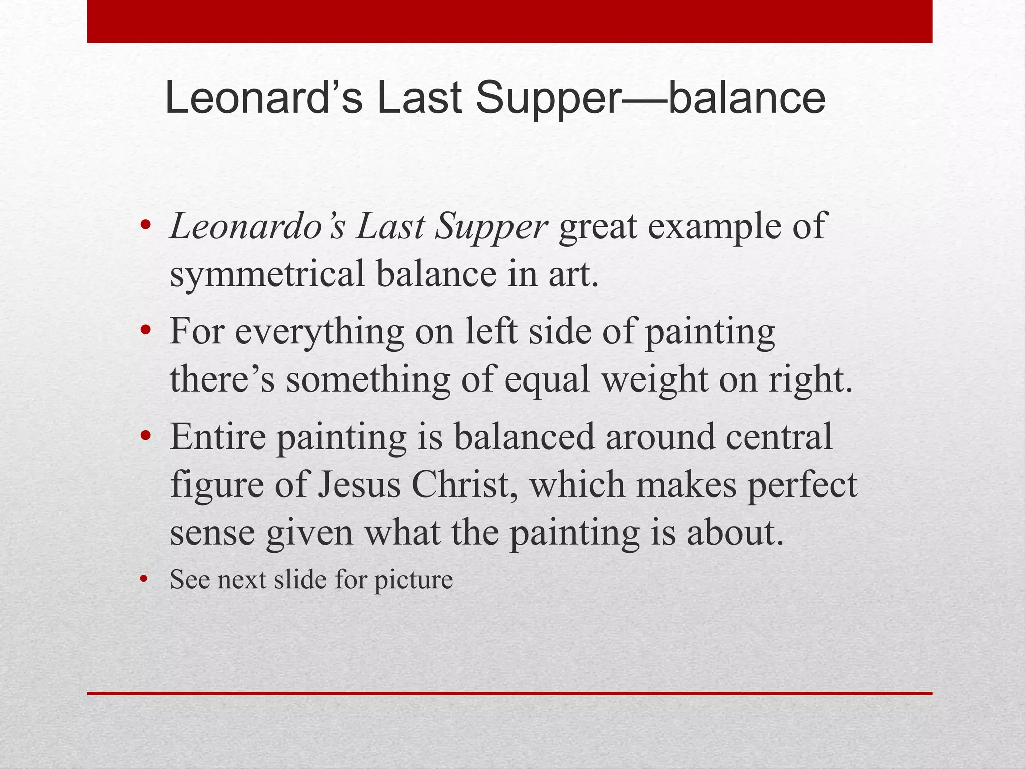 Leonard’s Last Supper—balance
• Leonardo’s Last Supper great example of
symmetrical balance in art.
• For everything on left side of painting
there’s something of equal weight on right.
• Entire painting is balanced around central
figure of Jesus Christ, which makes perfect
sense given what the painting is about.
• See next slide for picture
 