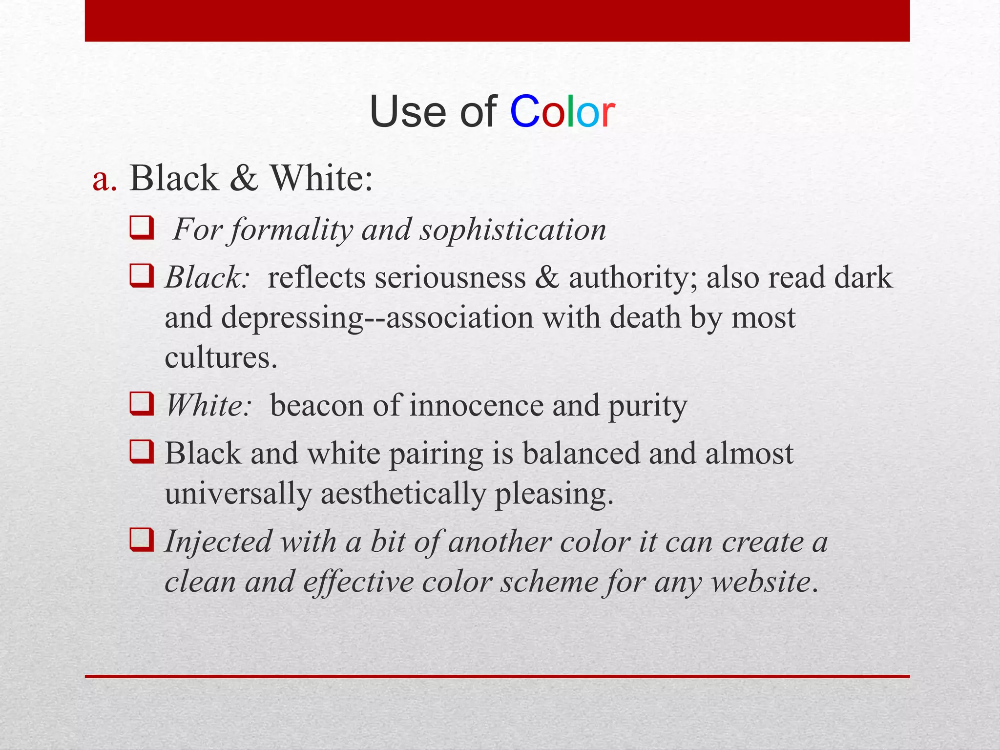 Use of Color
a. Black & White:
 For formality and sophistication
 Black: reflects seriousness & authority; also read dark
and depressing--association with death by most
cultures.
 White: beacon of innocence and purity
 Black and white pairing is balanced and almost
universally aesthetically pleasing.
 Injected with a bit of another color it can create a
clean and effective color scheme for any website.
 