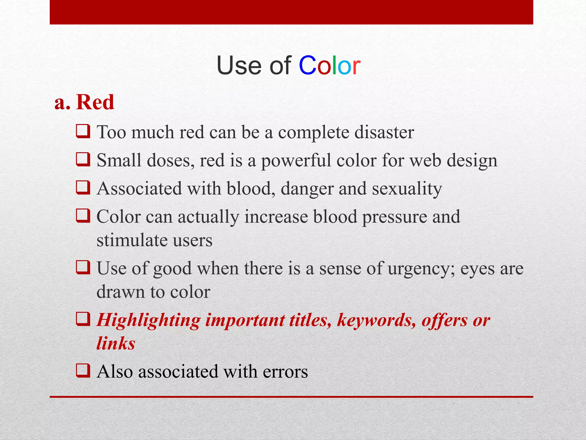 Use of Color
a. Red
 Too much red can be a complete disaster
 Small doses, red is a powerful color for web design
 Associated with blood, danger and sexuality
 Color can actually increase blood pressure and
stimulate users
 Use of good when there is a sense of urgency; eyes are
drawn to color
 Highlighting important titles, keywords, offers or
links
 Also associated with errors
 