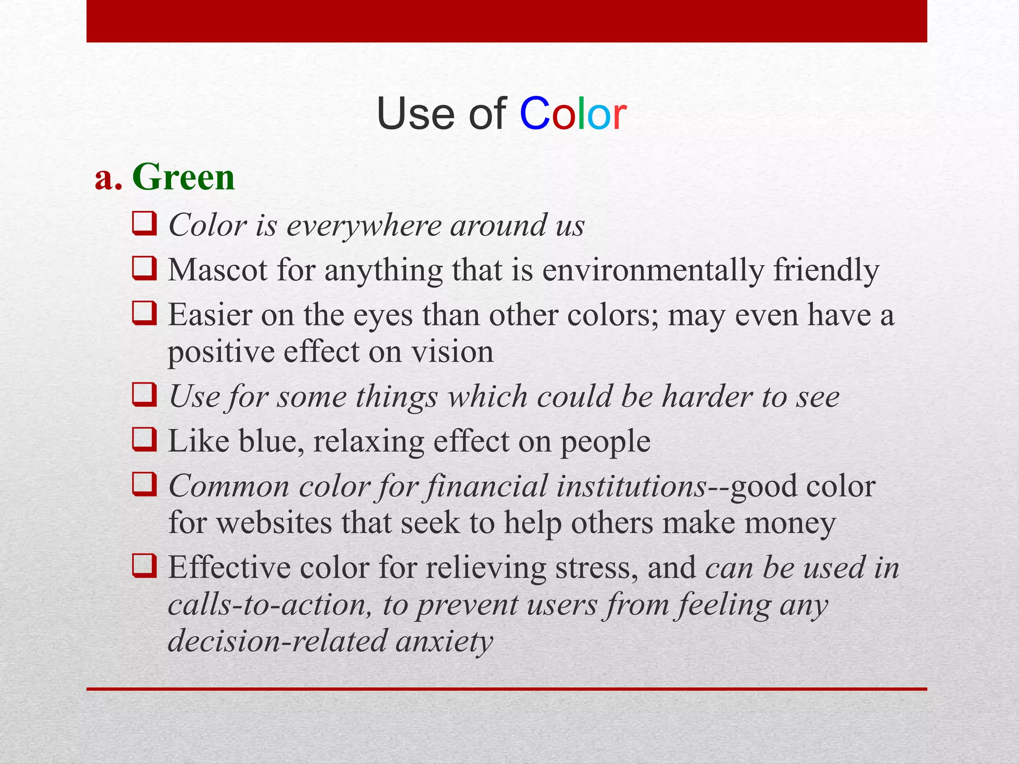 Use of Color
a. Green
 Color is everywhere around us
 Mascot for anything that is environmentally friendly
 Easier on the eyes than other colors; may even have a
positive effect on vision
 Use for some things which could be harder to see
 Like blue, relaxing effect on people
 Common color for financial institutions--good color
for websites that seek to help others make money
 Effective color for relieving stress, and can be used in
calls-to-action, to prevent users from feeling any
decision-related anxiety
 