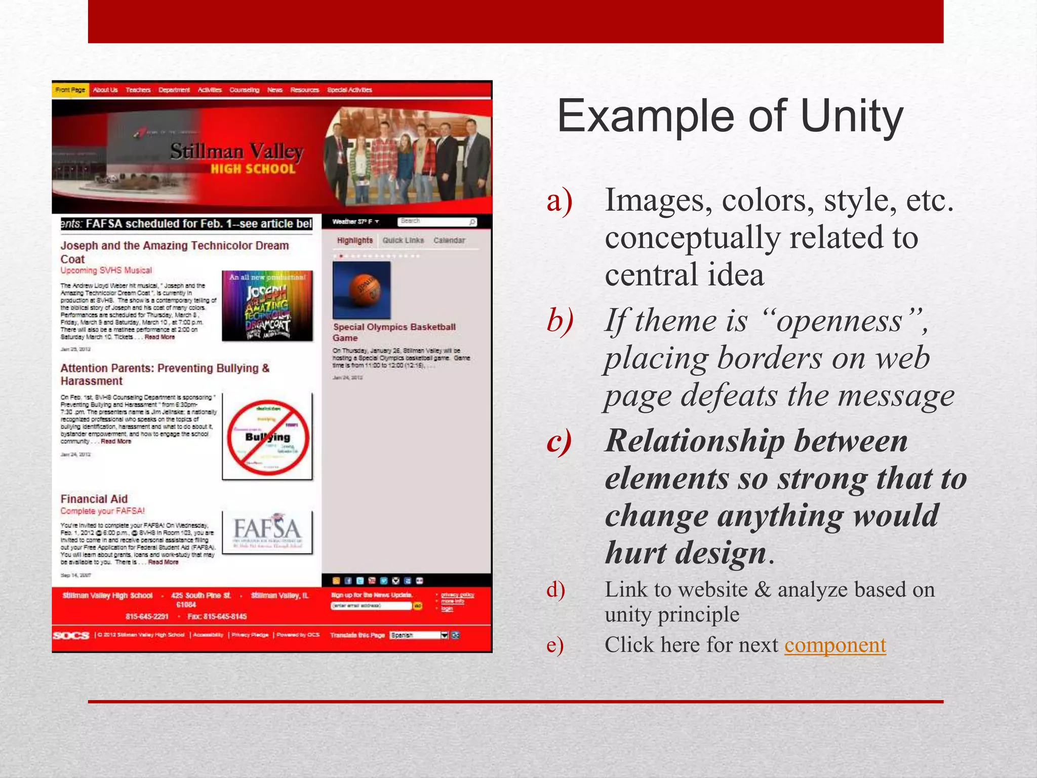 Example of Unity
a) Images, colors, style, etc.
conceptually related to
central idea
b) If theme is “openness”,
placing borders on web
page defeats the message
c) Relationship between
elements so strong that to
change anything would
hurt design.
d) Link to website & analyze based on
unity principle
e) Click here for next component
 