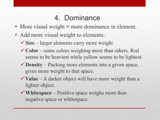 4. Dominance
• More visual weight = more dominance in element.
• Add more visual weight to elements:
Size – larger elements carry more weight
Color – some colors weighing more than others. Red
seems to be heaviest while yellow seems to be lightest.
Density – Packing more elements into a given space,
gives more weight to that space.
Value – A darker object will have more weight than a
lighter object.
Whitespace – Positive space weighs more than
negative space or whitespace.
 