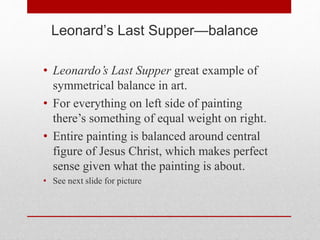 Leonard’s Last Supper—balance
• Leonardo’s Last Supper great example of
symmetrical balance in art.
• For everything on left side of painting
there’s something of equal weight on right.
• Entire painting is balanced around central
figure of Jesus Christ, which makes perfect
sense given what the painting is about.
• See next slide for picture
 