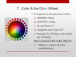 7. Color & the Color Wheel
• In regards to hexadecimal colors:
a. #000000=black
b. #FFFFFF=white
c. #s run from 0-7
d. Alphabet runs from A-F
e. Instead of a 10 base, web colors
are 16 based
(0,1,2,3,4,5,6,7,8,9,A,B,C,D,E,F)
f. Makes a variety of color
combinations
 