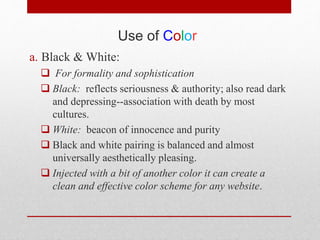 Use of Color
a. Black & White:
 For formality and sophistication
 Black: reflects seriousness & authority; also read dark
and depressing--association with death by most
cultures.
 White: beacon of innocence and purity
 Black and white pairing is balanced and almost
universally aesthetically pleasing.
 Injected with a bit of another color it can create a
clean and effective color scheme for any website.
 