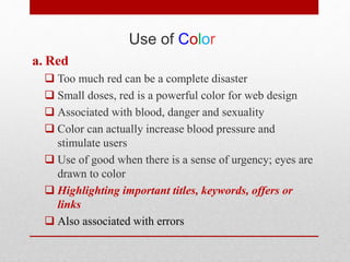 Use of Color
a. Red
 Too much red can be a complete disaster
 Small doses, red is a powerful color for web design
 Associated with blood, danger and sexuality
 Color can actually increase blood pressure and
stimulate users
 Use of good when there is a sense of urgency; eyes are
drawn to color
 Highlighting important titles, keywords, offers or
links
 Also associated with errors
 