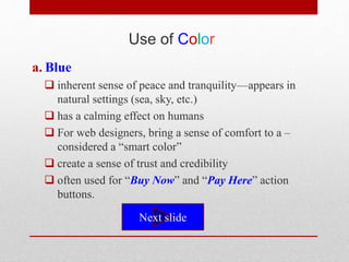 Use of Color
a. Blue
 inherent sense of peace and tranquility—appears in
natural settings (sea, sky, etc.)
 has a calming effect on humans
 For web designers, bring a sense of comfort to a –
considered a “smart color”
 create a sense of trust and credibility
 often used for “Buy Now” and “Pay Here” action
buttons.
Next slide
 