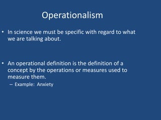 Operationalism
• In science we must be specific with regard to what
  we are talking about.


• An operational definition is the definition of a
  concept by the operations or measures used to
  measure them.
   – Example: Anxiety
 