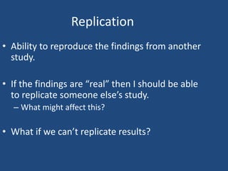 Replication
• Ability to reproduce the findings from another
  study.

• If the findings are “real” then I should be able
  to replicate someone else’s study.
  – What might affect this?

• What if we can’t replicate results?
 