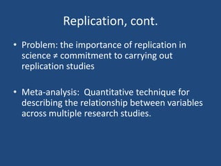Replication, cont.
• Problem: the importance of replication in
  science ≠ commitment to carrying out
  replication studies

• Meta-analysis: Quantitative technique for
  describing the relationship between variables
  across multiple research studies.
 