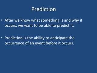 Prediction
• After we know what something is and why it
  occurs, we want to be able to predict it.

• Prediction is the ability to anticipate the
  occurrence of an event before it occurs.
 