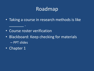 Roadmap
• Taking a course in research methods is like
  _______ .
• Course roster verification
• Blackboard: Keep checking for materials
  – PPT slides
• Chapter 1
 