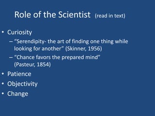 Role of the Scientist             (read in text)

• Curiosity
  – “Serendipity- the art of finding one thing while
    looking for another” (Skinner, 1956)
  – “Chance favors the prepared mind”
    (Pasteur, 1854)
• Patience
• Objectivity
• Change
 