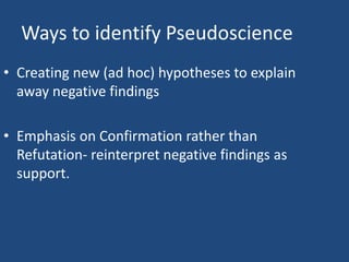 Ways to identify Pseudoscience
• Creating new (ad hoc) hypotheses to explain
  away negative findings

• Emphasis on Confirmation rather than
  Refutation- reinterpret negative findings as
  support.
 