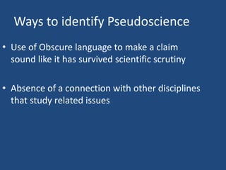 Ways to identify Pseudoscience
• Use of Obscure language to make a claim
  sound like it has survived scientific scrutiny

• Absence of a connection with other disciplines
  that study related issues
 