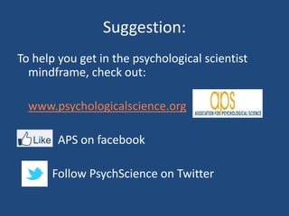 Suggestion:
To help you get in the psychological scientist
  mindframe, check out:

  www.psychologicalscience.org

        APS on facebook

      Follow PsychScience on Twitter
 