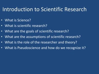 Introduction to Scientific Research
•   What is Science?
•   What is scientific research?
•   What are the goals of scientific research?
•   What are the assumptions of scientific research?
•   What is the role of the researcher and theory?
•   What is Pseudoscience and how do we recognize it?
 